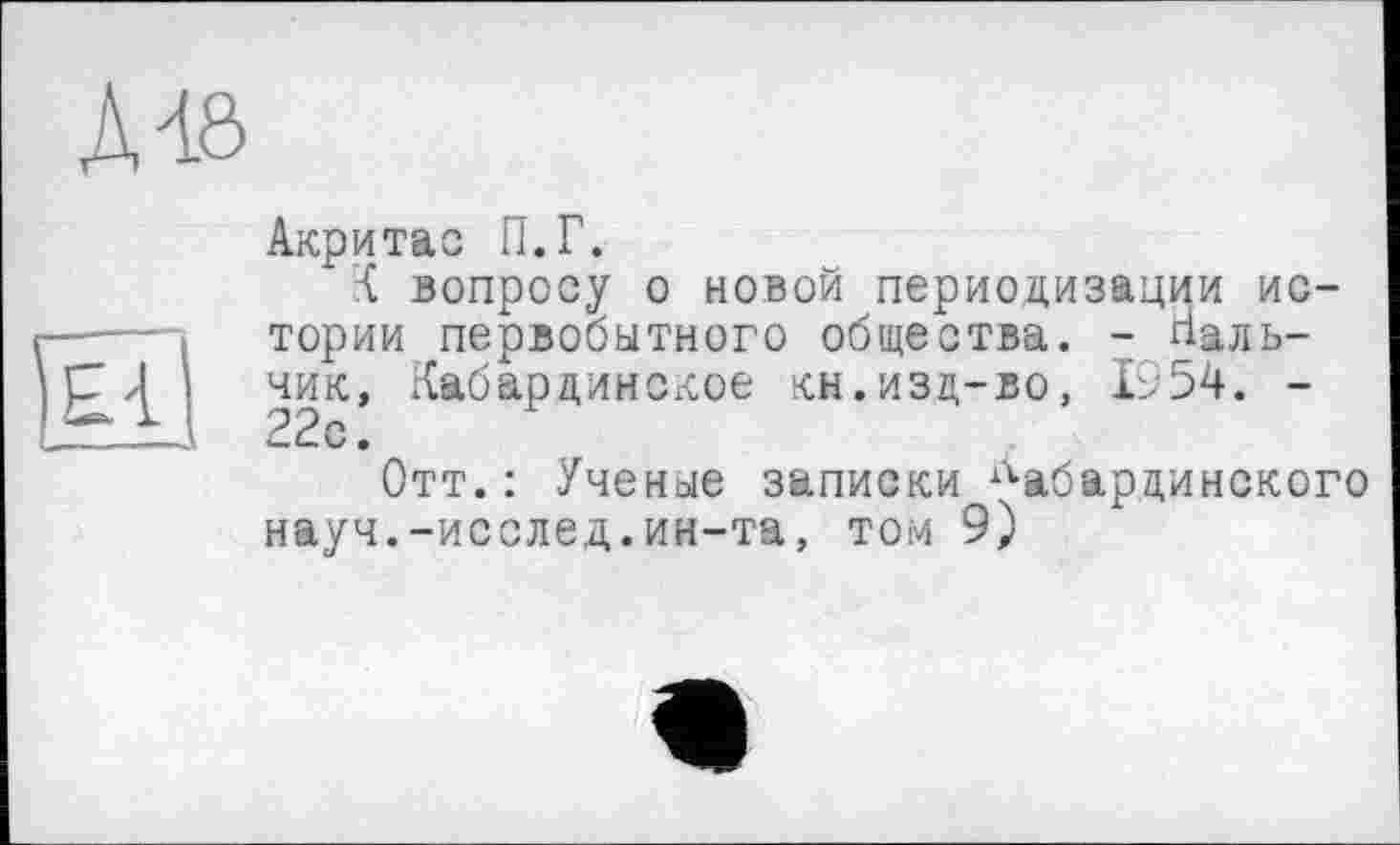 ﻿Д48
о,
Акритас П.Г.
К вопросу о новой периодизации истории первобытного общества. - Нальчик, Кабардинское кн.изд-во, 1954. -22с.
Отт.: Ученые записки кабардинского науч.-исслед.ин-та, том 9)